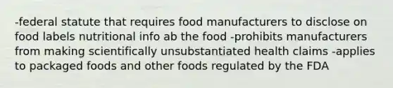 -federal statute that requires food manufacturers to disclose on food labels nutritional info ab the food -prohibits manufacturers from making scientifically unsubstantiated health claims -applies to packaged foods and other foods regulated by the FDA