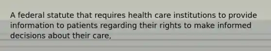 A federal statute that requires health care institutions to provide information to patients regarding their rights to make informed decisions about their care,