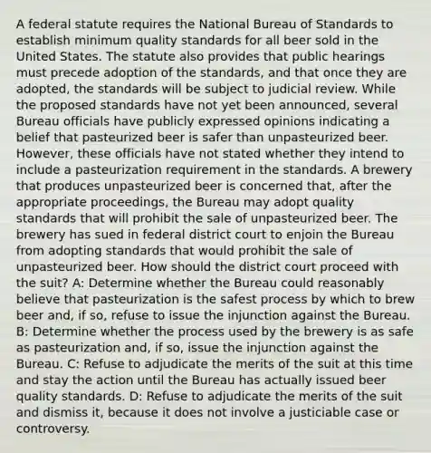 A federal statute requires the National Bureau of Standards to establish minimum quality standards for all beer sold in the United States. The statute also provides that public hearings must precede adoption of the standards, and that once they are adopted, the standards will be subject to judicial review. While the proposed standards have not yet been announced, several Bureau officials have publicly expressed opinions indicating a belief that pasteurized beer is safer than unpasteurized beer. However, these officials have not stated whether they intend to include a pasteurization requirement in the standards. A brewery that produces unpasteurized beer is concerned that, after the appropriate proceedings, the Bureau may adopt quality standards that will prohibit the sale of unpasteurized beer. The brewery has sued in federal district court to enjoin the Bureau from adopting standards that would prohibit the sale of unpasteurized beer. How should the district court proceed with the suit? A: Determine whether the Bureau could reasonably believe that pasteurization is the safest process by which to brew beer and, if so, refuse to issue the injunction against the Bureau. B: Determine whether the process used by the brewery is as safe as pasteurization and, if so, issue the injunction against the Bureau. C: Refuse to adjudicate the merits of the suit at this time and stay the action until the Bureau has actually issued beer quality standards. D: Refuse to adjudicate the merits of the suit and dismiss it, because it does not involve a justiciable case or controversy.