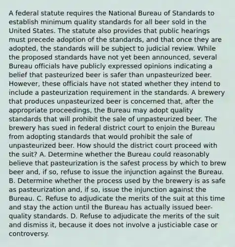 A federal statute requires the National Bureau of Standards to establish minimum quality standards for all beer sold in the United States. The statute also provides that public hearings must precede adoption of the standards, and that once they are adopted, the standards will be subject to judicial review. While the proposed standards have not yet been announced, several Bureau officials have publicly expressed opinions indicating a belief that pasteurized beer is safer than unpasteurized beer. However, these officials have not stated whether they intend to include a pasteurization requirement in the standards. A brewery that produces unpasteurized beer is concerned that, after the appropriate proceedings, the Bureau may adopt quality standards that will prohibit the sale of unpasteurized beer. The brewery has sued in federal district court to enjoin the Bureau from adopting standards that would prohibit the sale of unpasteurized beer. How should the district court proceed with the suit? A. Determine whether the Bureau could reasonably believe that pasteurization is the safest process by which to brew beer and, if so, refuse to issue the injunction against the Bureau. B. Determine whether the process used by the brewery is as safe as pasteurization and, if so, issue the injunction against the Bureau. C. Refuse to adjudicate the merits of the suit at this time and stay the action until the Bureau has actually issued beer-quality standards. D. Refuse to adjudicate the merits of the suit and dismiss it, because it does not involve a justiciable case or controversy.