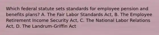 Which federal statute sets standards for employee pension and benefits plans? A. The Fair Labor Standards Act, B. The Employee Retirement Income Security Act, C. The National Labor Relations Act, D. The Landrum-Griffin Act