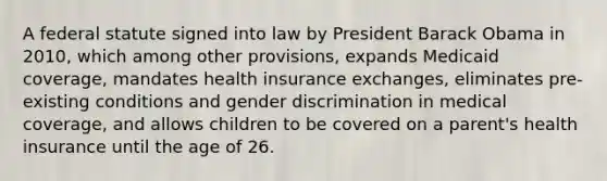 A federal statute signed into law by President Barack Obama in 2010, which among other provisions, expands Medicaid coverage, mandates health insurance exchanges, eliminates pre-existing conditions and gender discrimination in medical coverage, and allows children to be covered on a parent's health insurance until the age of 26.