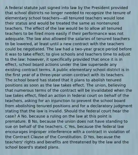 A federal statute just signed into law by the President provided that school districts no longer needed to recognize the tenure of elementary school teachers—all tenured teachers would lose their status and would be treated the same as nontenured teachers. The effect of the law would be to allow all tenured teachers to be fired more easily if their performance was not adequate. The law also allowed the salaries of tenured teachers to be lowered, at least until a new contract with the teachers could be negotiated. The law had a two-year grace period before it was to take effect, to give schools and teachers time to adjust to the law; however, it specifically provided that once it is in effect, school board actions under the law supersede any existing contract terms. A public elementary school district is in the first year of a three-year union contract with its teachers. The school board has stated that it plans to abolish tenured positions as soon as the law takes effect. The union, believing that numerous terms of the contract will be invalidated when the law takes effect, filed an action in federal court on behalf of the teachers, asking for an injunction to prevent the school board from abolishing tenured positions and for a declaratory judgment stating that the law is invalid. Should the federal court hear the case? A No, because a ruling on the law at this point is premature. B No, because the union does not have standing to sue on behalf of the teachers. C Yes, because the federal law encourages improper interference with a contract in violation of the Contract Clause of the Constitution. D Yes, because the teachers' rights and benefits are threatened by the law and the school board's stated plans.