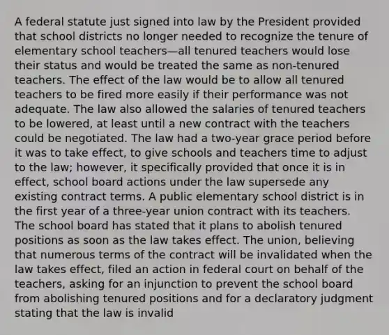 A federal statute just signed into law by the President provided that school districts no longer needed to recognize the tenure of elementary school teachers—all tenured teachers would lose their status and would be treated the same as non-tenured teachers. The effect of the law would be to allow all tenured teachers to be fired more easily if their performance was not adequate. The law also allowed the salaries of tenured teachers to be lowered, at least until a new contract with the teachers could be negotiated. The law had a two-year grace period before it was to take effect, to give schools and teachers time to adjust to the law; however, it specifically provided that once it is in effect, school board actions under the law supersede any existing contract terms. A public elementary school district is in the first year of a three-year union contract with its teachers. The school board has stated that it plans to abolish tenured positions as soon as the law takes effect. The union, believing that numerous terms of the contract will be invalidated when the law takes effect, filed an action in federal court on behalf of the teachers, asking for an injunction to prevent the school board from abolishing tenured positions and for a declaratory judgment stating that the law is invalid