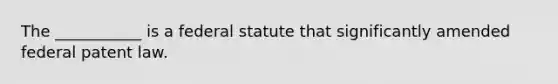 The ___________ is a federal statute that significantly amended federal patent law.