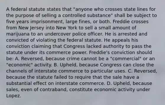 A federal statute states that "anyone who crosses state lines for the purpose of selling a controlled substance" shall be subject to five years imprisonment, large fines, or both. Freddie crosses from New Jersey into New York to sell a small amount of marijuana to an undercover police officer. He is arrested and convicted of violating the federal statute. He appeals his conviction claiming that Congress lacked authority to pass the statute under its commerce power. Freddie's conviction should be: A. Reversed, because crime cannot be a "commercial" or an "economic" activity. B. Upheld, because Congress can close the channels of interstate commerce to particular uses. C. Reversed, because the statute failed to require that the sale have a substantial effect on interstate commerce. D. Upheld, because sales, even of contraband, constitute economic activity under Lopez.