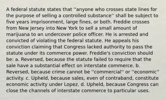 A federal statute states that ''anyone who crosses state lines for the purpose of selling a controlled substance'' shall be subject to five years imprisonment, large fines, or both. Freddie crosses from New Jersey into New York to sell a small amount of marijuana to an undercover police officer. He is arrested and convicted of violating the federal statute. He appeals his conviction claiming that Congress lacked authority to pass the statute under its commerce power. Freddie's conviction should be: a. Reversed, because the statute failed to require that the sale have a substantial effect on interstate commerce. b. Reversed, because crime cannot be ''commercial'' or ''economic'' activity. c. Upheld, because sales, even of contraband, constitute economic activity under Lopez. d. Upheld, because Congress can close the channels of interstate commerce to particular uses.