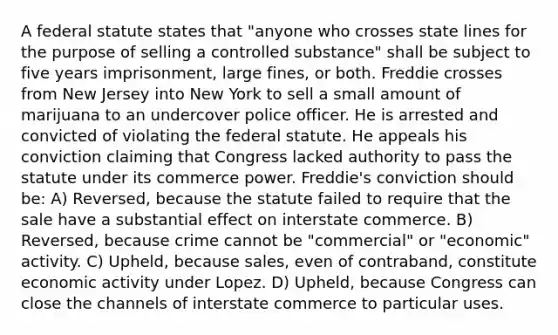 A federal statute states that "anyone who crosses state lines for the purpose of selling a controlled substance" shall be subject to five years imprisonment, large fines, or both. Freddie crosses from New Jersey into New York to sell a small amount of marijuana to an undercover police officer. He is arrested and convicted of violating the federal statute. He appeals his conviction claiming that Congress lacked authority to pass the statute under its commerce power. Freddie's conviction should be: A) Reversed, because the statute failed to require that the sale have a substantial effect on interstate commerce. B) Reversed, because crime cannot be "commercial" or "economic" activity. C) Upheld, because sales, even of contraband, constitute economic activity under Lopez. D) Upheld, because Congress can close the channels of interstate commerce to particular uses.