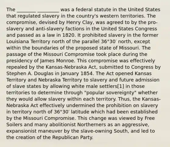 The ________ _________ was a federal statute in the United States that regulated slavery in the country's western territories. The compromise, devised by Henry Clay, was agreed to by the pro-slavery and anti-slavery factions in the United States Congress and passed as a law in 1820. It prohibited slavery in the former Louisiana Territory north of the parallel 36°30′ north, except within the boundaries of the proposed state of Missouri. The passage of the Missouri Compromise took place during the presidency of James Monroe. This compromise was effectively repealed by the Kansas-Nebraska Act, submitted to Congress by Stephen A. Douglas in January 1854. The Act opened Kansas Territory and Nebraska Territory to slavery and future admission of slave states by allowing white male settlers[1] in those territories to determine through "popular sovereignty" whether they would allow slavery within each territory. Thus, the Kansas-Nebraska Act effectively undermined the prohibition on slavery in territory north of 36°30′ latitude which had been established by the Missouri Compromise. This change was viewed by Free Soilers and many abolitionist Northerners as an aggressive, expansionist maneuver by the slave-owning South, and led to the creation of the Republican Party.