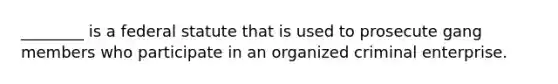 ________ is a federal statute that is used to prosecute gang members who participate in an organized criminal enterprise.
