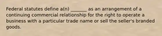 Federal statutes define a(n) _______ as an arrangement of a continuing commercial relationship for the right to operate a business with a particular trade name or sell the seller's branded goods.