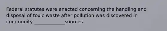 Federal statutes were enacted concerning the handling and disposal of toxic waste after pollution was discovered in community _____________sources.