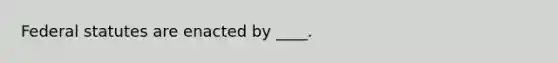 Federal statutes are enacted by ____.