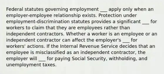 Federal statutes governing employment ___ apply only when an employer-employee relationship exists. Protection under employment-discrimination statutes provides a significant ___ for workers to claim that they are employees rather than independent contractors. Whether a worker is an employee or an independent contractor can affect the employer's ___ for workers' actions. If the Internal Revenue Service decides that an employee is misclassified as an independent contractor, the employer will ___ for paying Social Security, withholding, and unemployment taxes.