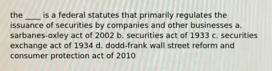 the ____ is a federal statutes that primarily regulates the issuance of securities by companies and other businesses a. sarbanes-oxley act of 2002 b. securities act of 1933 c. securities exchange act of 1934 d. dodd-frank wall street reform and consumer protection act of 2010