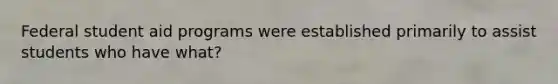 Federal student aid programs were established primarily to assist students who have what?