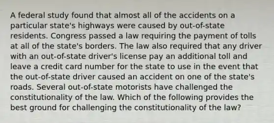 A federal study found that almost all of the accidents on a particular state's highways were caused by out-of-state residents. Congress passed a law requiring the payment of tolls at all of the state's borders. The law also required that any driver with an out-of-state driver's license pay an additional toll and leave a credit card number for the state to use in the event that the out-of-state driver caused an accident on one of the state's roads. Several out-of-state motorists have challenged the constitutionality of the law. Which of the following provides the best ground for challenging the constitutionality of the law?