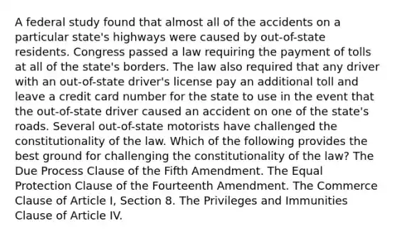 A federal study found that almost all of the accidents on a particular state's highways were caused by out-of-state residents. Congress passed a law requiring the payment of tolls at all of the state's borders. The law also required that any driver with an out-of-state driver's license pay an additional toll and leave a credit card number for the state to use in the event that the out-of-state driver caused an accident on one of the state's roads. Several out-of-state motorists have challenged the constitutionality of the law. Which of the following provides the best ground for challenging the constitutionality of the law? The Due Process Clause of the Fifth Amendment. The Equal Protection Clause of the Fourteenth Amendment. The Commerce Clause of Article I, Section 8. The Privileges and Immunities Clause of Article IV.