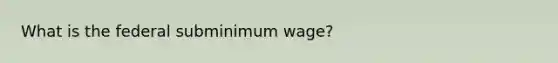 What is the federal subminimum wage?