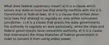 What does federal supremacy mean? a) It is a clause which annuls any state or local law that directly conflicts with the U.S. Constitution or federal laws. b) It is a clause that strikes down local laws that attempt to regulate an area within concurrent jurisdiction. c) It is a clause that grants the state governments the authority to regulate an area exclusively, when the state and federal governments have concurrent authority. d) It is a clause that interrelates the three branches of federal government in order to prevent it from using undue power.