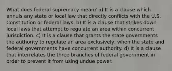 What does federal supremacy mean? a) It is a clause which annuls any state or local law that directly conflicts with the U.S. Constitution or federal laws. b) It is a clause that strikes down local laws that attempt to regulate an area within concurrent jurisdiction. c) It is a clause that grants the state governments the authority to regulate an area exclusively, when the state and federal governments have concurrent authority. d) It is a clause that interrelates the three branches of federal government in order to prevent it from using undue power.