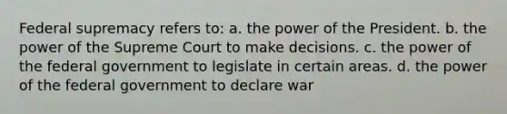 Federal supremacy refers to: a. the power of the President. b. the power of the Supreme Court to make decisions. c. the power of the federal government to legislate in certain areas. d. the power of the federal government to declare war