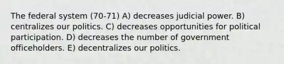 The federal system (70-71) A) decreases judicial power. B) centralizes our politics. C) decreases opportunities for political participation. D) decreases the number of government officeholders. E) decentralizes our politics.