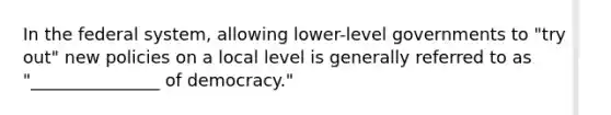 In the federal system, allowing lower-level governments to "try out" new policies on a local level is generally referred to as "_______________ of democracy."