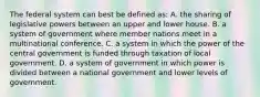 The federal system can best be defined as: A. the sharing of legislative powers between an upper and lower house. B. a system of government where member nations meet in a multinational conference. C. a system in which the power of the central government is funded through taxation of local government. D. a system of government in which power is divided between a national government and lower levels of government.