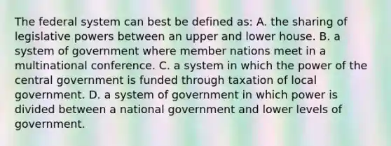 The federal system can best be defined as: A. the sharing of legislative powers between an upper and lower house. B. a system of government where member nations meet in a multinational conference. C. a system in which the power of the central government is funded through taxation of local government. D. a system of government in which power is divided between a national government and lower levels of government.