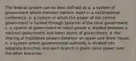 The federal system can be best defined as a. a system of government where member nations meet in a multinational conference. b. a system in which the power of the central government is funded through taxation of the local government. c. a system of government in which power is divided between a national government and lower levels of government. d. the sharing of legislative powers between an upper and lower house. e. a system where governmental authority is divided into separate branches and each branch is given some power over the other branches.