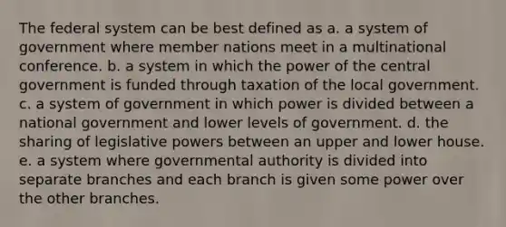 The federal system can be best defined as a. a system of government where member nations meet in a multinational conference. b. a system in which the power of the central government is funded through taxation of the local government. c. a system of government in which power is divided between a national government and lower levels of government. d. the sharing of legislative powers between an upper and lower house. e. a system where governmental authority is divided into separate branches and each branch is given some power over the other branches.