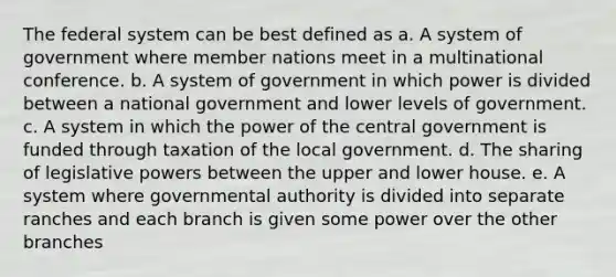 The federal system can be best defined as a. A system of government where member nations meet in a multinational conference. b. A system of government in which power is divided between a national government and lower levels of government. c. A system in which the power of the central government is funded through taxation of the local government. d. The sharing of legislative powers between the upper and lower house. e. A system where governmental authority is divided into separate ranches and each branch is given some power over the other branches