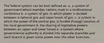 The federal system can be best defined as: a. a system of government where member nations meet in a multinational conference b. a system of gov. in which power is divided between a national gov and lower levels of gov. c. a system in which the power of the central gov. is funded through taxation of the local government d. the sharing of legislative powers between an upper and lower house e. a system where governmental authority is divided into separate branches and each branch is given some power over the other branches