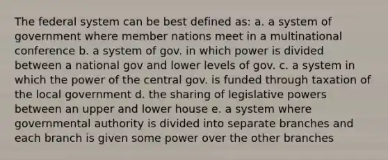 The federal system can be best defined as: a. a system of government where member nations meet in a multinational conference b. a system of gov. in which power is divided between a national gov and lower levels of gov. c. a system in which the power of the central gov. is funded through taxation of the local government d. the sharing of legislative powers between an upper and lower house e. a system where governmental authority is divided into separate branches and each branch is given some power over the other branches