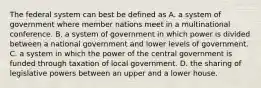 The federal system can best be defined as A. a system of government where member nations meet in a multinational conference. B. a system of government in which power is divided between a national government and lower levels of government. C. a system in which the power of the central government is funded through taxation of local government. D. the sharing of legislative powers between an upper and a lower house.