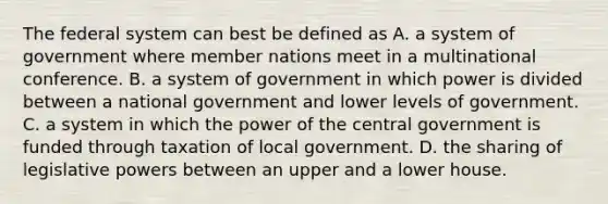 The federal system can best be defined as A. a system of government where member nations meet in a multinational conference. B. a system of government in which power is divided between a national government and lower levels of government. C. a system in which the power of the central government is funded through taxation of local government. D. the sharing of legislative powers between an upper and a lower house.