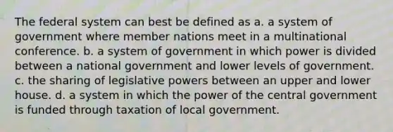 The federal system can best be defined as a. a system of government where member nations meet in a multinational conference. b. a system of government in which power is divided between a national government and lower levels of government. c. the sharing of legislative powers between an upper and lower house. d. a system in which the power of the central government is funded through taxation of local government.