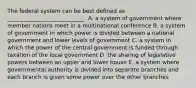 The federal system can be best defined as ____________________________. A. a system of government where member nations meet in a multinational conference B. a system of government in which power is divided between a national government and lower levels of government C. a system in which the power of the central government is funded through taxation of the local government D. the sharing of legislative powers between an upper and lower house E. a system where governmental authority is divided into separate branches and each branch is given some power over the other branches