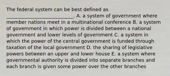 The federal system can be best defined as ____________________________. A. a system of government where member nations meet in a multinational conference B. a system of government in which power is divided between a national government and lower levels of government C. a system in which the power of the central government is funded through taxation of the local government D. the sharing of legislative powers between an upper and lower house E. a system where governmental authority is divided into separate branches and each branch is given some power over the other branches