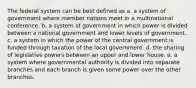 The federal system can be best defined as a. a system of government where member nations meet in a multinational conference. b. a system of government in which power is divided between a national government and lower levels of government. c. a system in which the power of the central government is funded through taxation of the local government. d. the sharing of legislative powers between an upper and lower house. e. a system where governmental authority is divided into separate branches and each branch is given some power over the other branches.