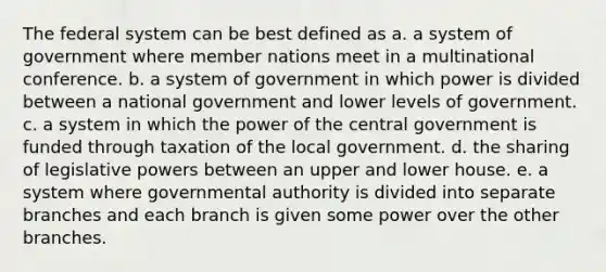 The federal system can be best defined as a. a system of government where member nations meet in a multinational conference. b. a system of government in which power is divided between a national government and lower levels of government. c. a system in which the power of the central government is funded through taxation of the local government. d. the sharing of legislative powers between an upper and lower house. e. a system where governmental authority is divided into separate branches and each branch is given some power over the other branches.