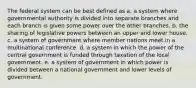 The federal system can be best defined as a. a system where governmental authority is divided into separate branches and each branch is given some power over the other branches. b. the sharing of legislative powers between an upper and lower house. c. a system of government where member nations meet in a multinational conference. d. a system in which the power of the central government is funded through taxation of the local government. e. a system of government in which power is divided between a national government and lower levels of government.