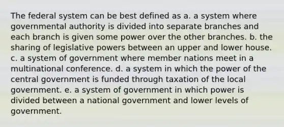 The federal system can be best defined as a. a system where governmental authority is divided into separate branches and each branch is given some power over the other branches. b. the sharing of legislative powers between an upper and lower house. c. a system of government where member nations meet in a multinational conference. d. a system in which the power of the central government is funded through taxation of the local government. e. a system of government in which power is divided between a national government and lower levels of government.