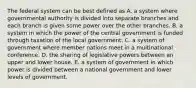 The federal system can be best defined as A. a system where governmental authority is divided into separate branches and each branch is given some power over the other branches. B. a system in which the power of the central government is funded through taxation of the local government. C. a system of government where member nations meet in a multinational conference. D. the sharing of legislative powers between an upper and lower house. E. a system of government in which power is divided between a national government and lower levels of government.