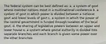 The federal system can be best defined as: a. a system of govt where member nations meet in a multinational conference b. a system of govt in which power is divided between a national govt and lower levels of govt c. a system in which the power of the central government is funded through taxation of the local govt. d. the sharing of legislative powers between an upper and lower house e. a system where govtal authority is divided into separate branches and each branch is given some power over the other branches