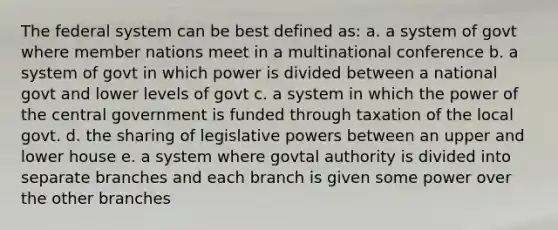 The federal system can be best defined as: a. a system of govt where member nations meet in a multinational conference b. a system of govt in which power is divided between a national govt and lower levels of govt c. a system in which the power of the central government is funded through taxation of the local govt. d. the sharing of legislative powers between an upper and lower house e. a system where govtal authority is divided into separate branches and each branch is given some power over the other branches