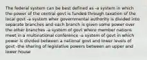 The federal system can be best defined as -a system in which the power of the central govt is funded through taxation of the local govt -a system wher governmental authority is divided into separate branches and each branch is given some power over the other branches -a system of govt where member nations meet in a multinational conference -a system of govt in which power is divided between a national govt and lower levels of govt -the sharing of legislative powers between an upper and lower house