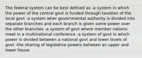 The federal system can be best defined as -a system in which the power of the central govt is funded through taxation of the local govt -a system wher governmental authority is divided into separate branches and each branch is given some power over the other branches -a system of govt where member nations meet in a multinational conference -a system of govt in which power is divided between a national govt and lower levels of govt -the sharing of legislative powers between an upper and lower house