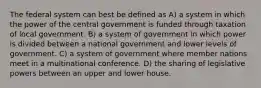 The federal system can best be defined as A) a system in which the power of the central government is funded through taxation of local government. B) a system of government in which power is divided between a national government and lower levels of government. C) a system of government where member nations meet in a multinational conference. D) the sharing of legislative powers between an upper and lower house.